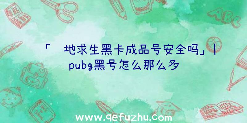 「绝地求生黑卡成品号安全吗」|pubg黑号怎么那么多